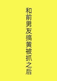 和前男友搞黄被抓之后了
